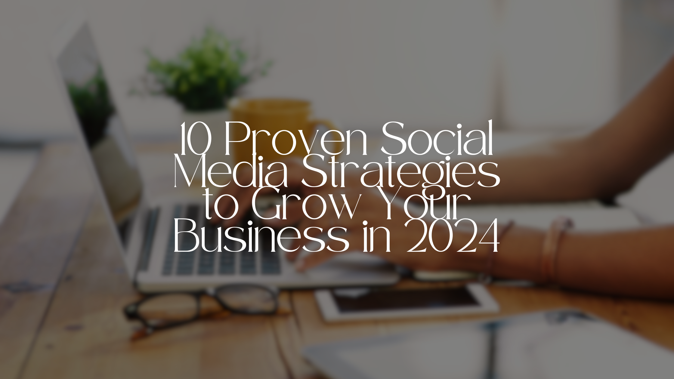 10 Proven Social Media Strategies to Grow Your Business in 2024